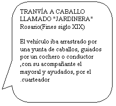 Llamada rectangular redondeada: TRANV�A A CABALLO
LLAMADO "JARDINERA"
Rosario(Fines siglo XIX)

El veh�culo iba arrastrado por una yunta de caballos, guiados por un cochero o conductor ,con su acompa�ante el mayoral y ayudados, por el 
.cuarteador
