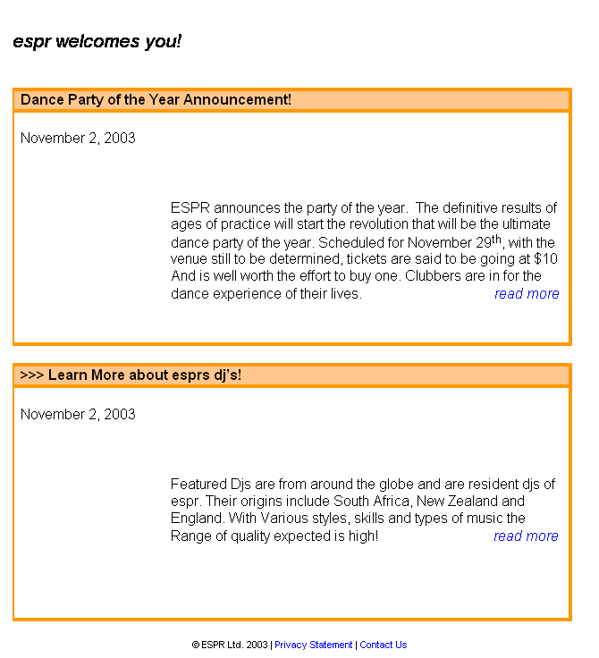 Text Box: &nbsp;
espr welcomes you!
&nbsp;&nbsp;&nbsp;&nbsp;&nbsp;&nbsp;&nbsp;&nbsp;&nbsp;&nbsp;&nbsp;&nbsp;&nbsp;&nbsp;&nbsp;&nbsp;&nbsp;&nbsp;&nbsp;&nbsp;&nbsp;&nbsp;&nbsp;&nbsp;&nbsp;&nbsp;&nbsp;&nbsp;&nbsp;&nbsp;&nbsp;&nbsp;&nbsp;&nbsp;&nbsp;&nbsp;&nbsp;&nbsp;&nbsp;&nbsp;&nbsp;&nbsp;&nbsp;&nbsp;&nbsp;&nbsp;&nbsp; 
&nbsp;
Dance Party of the Year Announcement!
&nbsp;
November 2, 2003
&nbsp;
&nbsp;&nbsp;&nbsp;&nbsp;&nbsp;&nbsp;&nbsp;&nbsp;&nbsp;&nbsp;&nbsp; 
&nbsp;
ESPR announces the party of the year.&nbsp; The definitive results of ages of practice will start the revolution that will be the ultimate dance party of the year. Scheduled for November 29th, with the venue determined, tickets are said to be going at $10 
And is well worth the effort to buy one. Clubbers are in for the 
dance experience of their lives. &nbsp;&nbsp;&nbsp;&nbsp;&nbsp;&nbsp;&nbsp;&nbsp;&nbsp;&nbsp;&nbsp;&nbsp;&nbsp;&nbsp;&nbsp;&nbsp;&nbsp;&nbsp;&nbsp;&nbsp;&nbsp;&nbsp;&nbsp;&nbsp;&nbsp;&nbsp;&nbsp;&nbsp;&nbsp;&nbsp;&nbsp;&nbsp;&nbsp;&nbsp;&nbsp;[ Full Article >>]
&nbsp;
&nbsp;
>>> dance tickets on sale now!
&nbsp;
November 19, 2003
&nbsp;
&nbsp;
espr's the dance party of the year has tickets for sale and believe it or not they are on sale now! Get your ticket from hayden at 360 in napier, if that is not your buz? then try laser force also in napier, if this is still not your hearts desire you can obtain access through either simon, rufus, marc , hayden or&nbsp; paul. Click on the link for more propaganda.&nbsp;&nbsp;&nbsp;&nbsp;&nbsp;&nbsp;&nbsp;&nbsp;&nbsp;&nbsp;&nbsp;&nbsp; &nbsp;[ Full Article >>]
&nbsp;
&nbsp;
� ESPR Ltd. 2003 | Privacy Statement | Contact Us
