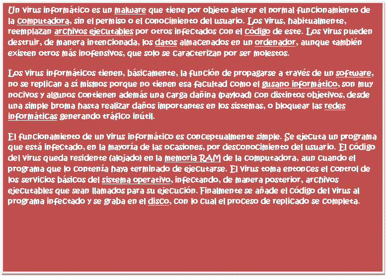 Cuadro de texto: Un virus inform�tico es un malware que tiene por objeto alterar el normal funcionamiento de la computadora, sin el permiso o el conocimiento del usuario. Los virus, habitualmente, reemplazan archivos ejecutables por otros infectados con el c�digo de este. Los virus pueden destruir, de manera intencionada, los datos almacenados en un ordenador, aunque tambi�n existen otros m�s inofensivos, que solo se caracterizan por ser molestos.
Los virus inform�ticos tienen, b�sicamente, la funci�n de propagarse a trav�s de un software, no se replican a s� mismos porque no tienen esa facultad como el gusano inform�tico, son muy nocivos y algunos contienen adem�s una carga da�ina (payload) con distintos objetivos, desde una simple broma hasta realizar da�os importantes en los sistemas, o bloquear las redes inform�ticas generando tr�fico in�til.
El funcionamiento de un virus inform�tico es conceptualmente simple. Se ejecuta un programa que est� infectado, en la mayor�a de las ocasiones, por desconocimiento del usuario. El c�digo del virus queda residente (alojado) en la memoria RAM de la computadora, aun cuando el programa que lo conten�a haya terminado de ejecutarse. El virus toma entonces el control de los servicios b�sicos del sistema operativo, infectando, de manera posterior, archivos ejecutables que sean llamados para su ejecuci�n. Finalmente se a�ade el c�digo del virus al programa infectado y se graba en el disco, con lo cual el proceso de replicado se completa.


