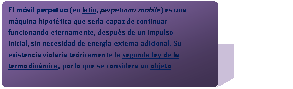 Rect�ngulo redondeado: El m�vil perpetuo (en lat�n, perpetuum mobile) es una m�quina hipot�tica que ser�a capaz de continuar funcionando eternamente, despu�s de un impulso inicial, sin necesidad de energ�a externa adicional. Su existencia violar�a te�ricamente la segunda ley de la termodin�mica, por lo que se considera un objeto imposible.