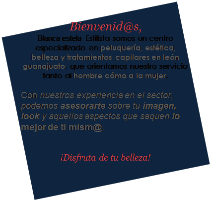 Cuadro de texto: Bienvenid@s,
Blanca estela  Estilista somos un centro especializado en peluquer�a, est�tica, belleza y tratamientos capilares en le�n guanajuato, que orientamos nuestro servicio tanto al hombre c�mo a la mujer.

Con nuestros experiencia en el sector, podemos asesorarte sobre tu imagen, look y aquellos aspectos que saquen lo mejor de ti mism@.


�Disfruta de tu belleza!

