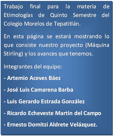 Cuadro de texto: Trabajo final para la materia de Etimolog�as de Quinto Semestre del Colegio Morelos de Tepatitl�n.
En esta p�gina se estar� mostrando lo que consiste nuestro proyecto (M�quina Stirling) y los avances que tenemos.
Integrantes del equipo:
- Artemio Aceves B�ez
- Jos� Luis Camarena Barba
- Luis Gerardo Estrada Gonz�lez
- Ricardo Echeveste Mart�n del Campo
- Ernesto Domitzi Aldrete Vel�zquez.


