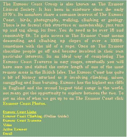 Text Box: The Exmoor Coast Group is also known as The Exmoor Littoral Society. It has been in existence since the early 1970s. Its members share a common interest of The Exmoor Coast, birds, photography, walking, climbing or geology. There is no formal club structure or membership, just turn up and tag along, its free. You do need to be over 18 and reasonably fit. To gain access to The Exmoor Coast means descending and climbing up slopes of over a 1000ft sometimes with the aid of a rope. Once on The Exmoor shoreline people go off and become involved in their own particular interests. Its an ideal way of completing The Exmoor Coast Traverse in easy stages, eventually you will have seen and visited the entire length of one of the most remote areas in the British Isles. The Exmoor Coast has quite a bit of history attached to it involving climbing, mines, smuggling and lime burning. Exmoor has the highest sea cliffs in England and the second largest tidal range in the world, not many get the opportunity to explore between the two. To get an idea of what we get up to on The Exmoor Coast click Exmoor Coast Photos.




Exmoor Coast Links
Exmoor Coast Climbing. (Online Guide) 
Exmoor Coast Traverse
Video 
Active Exmoor
Email


