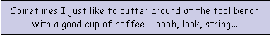 Text Box: Sometimes I just like to putter around at the tool bench with a good cup of coffee�  oooh, look, string...