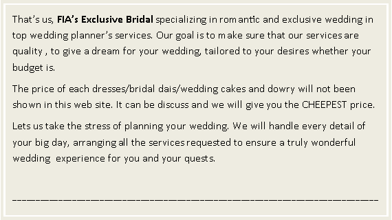 Text Box: That�s us, FIA�s Exclusive Bridal specializing in romantic and exclusive wedding in top wedding planner�s services. Our goal is to make sure that our services are quality , to give a dream for your wedding, tailored to your desires whether your budget is. The price of each dresses/bridal dais/wedding cakes and dowry will not been shown in this web site. It can be discuss and we will give you the CHEEPEST price. Lets us take the stress of planning your wedding. We will handle every detail of your big day, arranging all the services requested to ensure a truly wonderful wedding  experience for you and your quests.________________________________________________________________________________