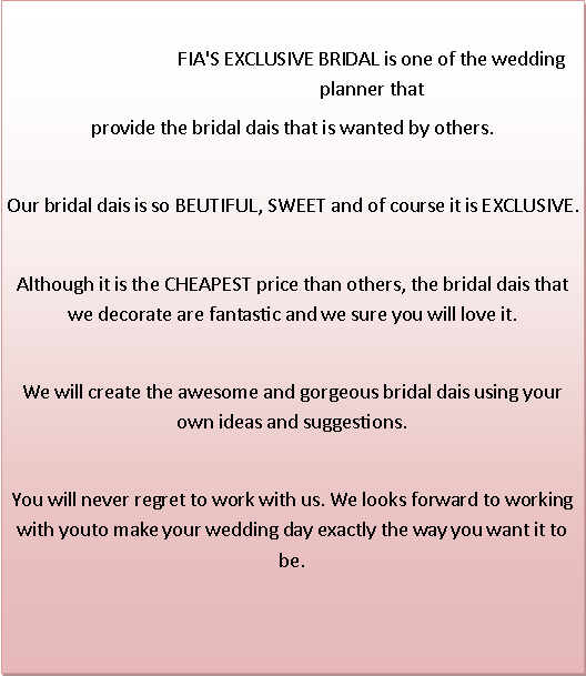 Text Box: FIA'S EXCLUSIVE BRIDAL is one of the wedding planner thatprovide the bridal dais that is wanted by others.Our bridal dais is so BEUTIFUL, SWEET and of course it is EXCLUSIVE.Although it is the CHEAPEST price than others, the bridal dais that we decorate are fantastic and we sure you will love it.We will create the awesome and gorgeous bridal dais using your own ideas and suggestions. You will never regret to work with us. We looks forward to working with youto make your wedding day exactly the way you want it to be.