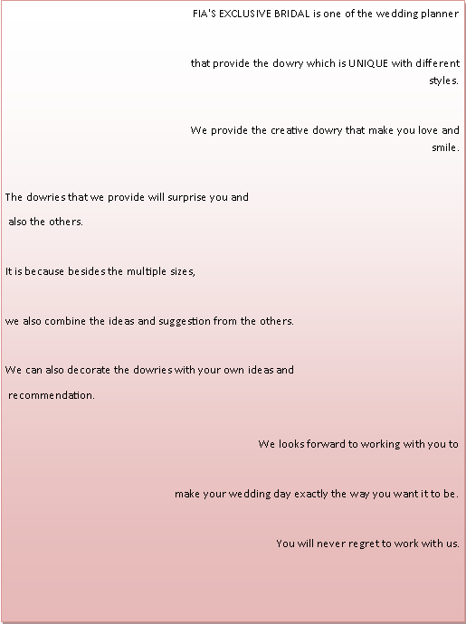 Text Box: FIA'S EXCLUSIVE BRIDAL is one of the wedding plannerthat provide the dowry which is UNIQUE with different styles.We provide the creative dowry that make you love and smile. The dowries that we provide will surprise you and also the others.It is because besides the multiple sizes, we also combine the ideas and suggestion from the others.We can also decorate the dowries with your own ideas and recommendation.We looks forward to working with you tomake your wedding day exactly the way you want it to be.You will never regret to work with us. 