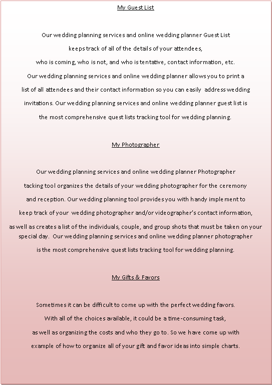Text Box: My Guest ListOur wedding planning services and online wedding planner Guest List keeps track of all of the details of your attendees, who is coming, who is not, and who is tentative, contact information, etc. Our wedding planning services and online wedding planner allows you to print a list of all attendees and their contact information so you can easily  address wedding invitations. Our wedding planning services and online wedding planner guest list isthe most comprehensive quest lists tracking tool for wedding planning.My PhotographerOur wedding planning services and online wedding planner Photographer tacking tool organizes the details of your wedding photographer for the ceremony and reception. Our wedding planning tool provides you with handy implement to keep track of your  wedding photographer and/or videographer's contact information, as well as creates a list of the individuals, couple, and group shots that must be taken on your special day.  Our wedding planning services and online wedding planner photographeris the most comprehensive quest lists tracking tool for wedding planning.My Gifts & FavorsSometimes it can be difficult to come up with the perfect wedding favors.With all of the choices available, it could be a time-consuming task,as well as organizing the costs and who they go to. So we have come up with example of how to organize all of your gift and favor ideas into simple charts. 