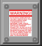 Do not remove. Contact with wires may result in electrical shock. If you are having problems contact a licensed electrician or a psychologist. I mean, come on, why have you got to go opening up stuff that says &ldquo;WARNING!&rdquo; anyways? Huh? You think you are all cool because you learned how to set the correct time on your VCR? That&rsquo;s just sad. I&rsquo;m insulted that you think you could fix whatever problem you may have with this defenseless panel. You should be ashamed.