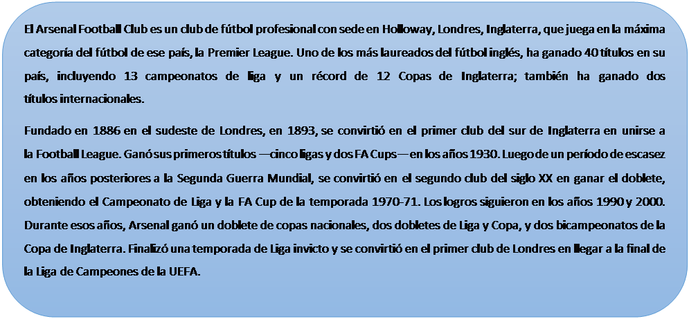 Rect�ngulo redondeado: El Arsenal Football Club es un club de f�tbol profesional con sede en Holloway, Londres, Inglaterra, que juega en la m�xima categor�a del f�tbol de ese pa�s, la Premier League. Uno de los m�s laureados del f�tbol ingl�s, ha ganado 40 t�tulos en su pa�s, incluyendo 13 campeonatos de liga y un r�cord de 12 Copas de Inglaterra; tambi�n ha ganado dos t�tulos internacionales.
Fundado en 1886 en el sudeste de Londres, en 1893, se convirti� en el primer club del sur de Inglaterra en unirse a la Football League. Gan� sus primeros t�tulos �cinco ligas y dos FA Cups� en los a�os 1930. Luego de un per�odo de escasez en los a�os posteriores a la Segunda Guerra Mundial, se convirti� en el segundo club del siglo XX en ganar el doblete, obteniendo el Campeonato de Liga y la FA Cup de la temporada 1970-71. Los logros siguieron en los a�os 1990 y 2000. Durante esos a�os, Arsenal gan� un doblete de copas nacionales, dos dobletes de Liga y Copa, y dos bicampeonatos de la Copa de Inglaterra. Finaliz� una temporada de Liga invicto y se convirti� en el primer club de Londres en llegar a la final de la Liga de Campeones de la UEFA.

