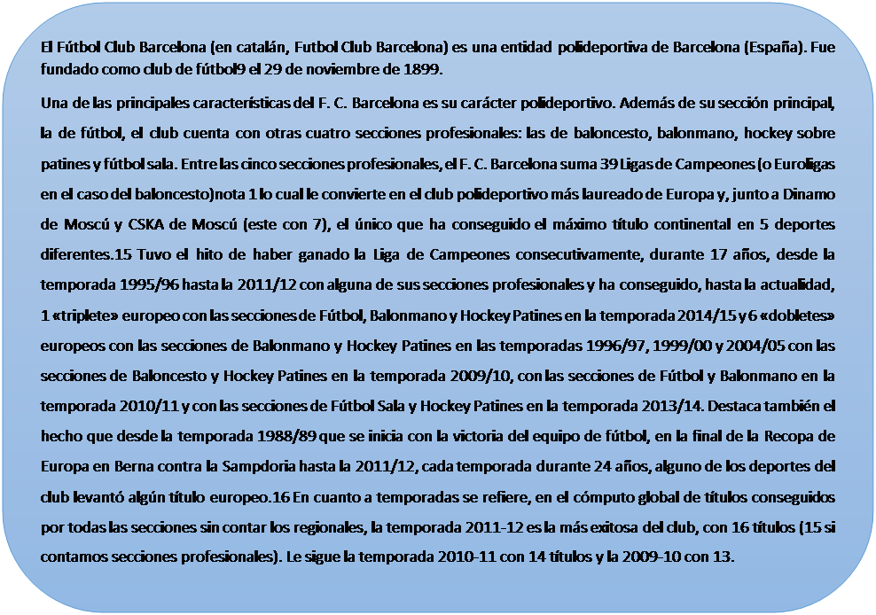 Rect�ngulo redondeado: El F�tbol Club Barcelona (en catal�n, Futbol Club Barcelona) es una entidad polideportiva de Barcelona (Espa�a). Fue fundado como club de f�tbol9 el 29 de noviembre de 1899.
Una de las principales caracter�sticas del F. C. Barcelona es su car�cter polideportivo. Adem�s de su secci�n principal, la de f�tbol, el club cuenta con otras cuatro secciones profesionales: las de baloncesto, balonmano, hockey sobre patines y f�tbol sala. Entre las cinco secciones profesionales, el F. C. Barcelona suma 39 Ligas de Campeones (o Euroligas en el caso del baloncesto)nota 1 lo cual le convierte en el club polideportivo m�s laureado de Europa y, junto a Dinamo de Mosc� y CSKA de Mosc� (este con 7), el �nico que ha conseguido el m�ximo t�tulo continental en 5 deportes diferentes.15 Tuvo el hito de haber ganado la Liga de Campeones consecutivamente, durante 17 a�os, desde la temporada 1995/96 hasta la 2011/12 con alguna de sus secciones profesionales y ha conseguido, hasta la actualidad, 1 �triplete� europeo con las secciones de F�tbol, Balonmano y Hockey Patines en la temporada 2014/15 y 6 �dobletes� europeos con las secciones de Balonmano y Hockey Patines en las temporadas 1996/97, 1999/00 y 2004/05 con las secciones de Baloncesto y Hockey Patines en la temporada 2009/10, con las secciones de F�tbol y Balonmano en la temporada 2010/11 y con las secciones de F�tbol Sala y Hockey Patines en la temporada 2013/14. Destaca tambi�n el hecho que desde la temporada 1988/89 que se inicia con la victoria del equipo de f�tbol, en la final de la Recopa de Europa en Berna contra la Sampdoria hasta la 2011/12, cada temporada durante 24 a�os, alguno de los deportes del club levant� alg�n t�tulo europeo.16 En cuanto a temporadas se refiere, en el c�mputo global de t�tulos conseguidos por todas las secciones sin contar los regionales, la temporada 2011-12 es la m�s exitosa del club, con 16 t�tulos (15 si contamos secciones profesionales). Le sigue la temporada 2010-11 con 14 t�tulos y la 2009-10 con 13.

