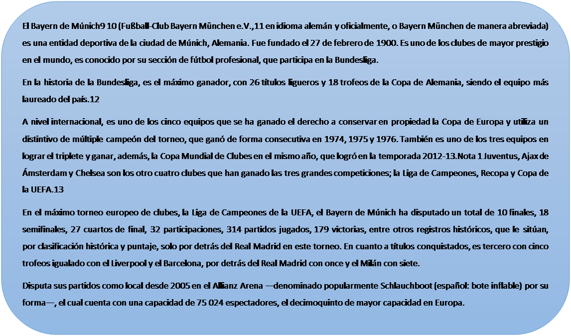 Rect�ngulo redondeado: El Bayern de M�nich9 10 (Fu�ball-Club Bayern M�nchen e.V.,11 en idioma alem�n y oficialmente, o Bayern M�nchen de manera abreviada) es una entidad deportiva de la ciudad de M�nich, Alemania. Fue fundado el 27 de febrero de 1900. Es uno de los clubes de mayor prestigio en el mundo, es conocido por su secci�n de f�tbol profesional, que participa en la Bundesliga.
En la historia de la Bundesliga, es el m�ximo ganador, con 26 t�tulos ligueros y 18 trofeos de la Copa de Alemania, siendo el equipo m�s laureado del pa�s.12
A nivel internacional, es uno de los cinco equipos que se ha ganado el derecho a conservar en propiedad la Copa de Europa y utiliza un distintivo de m�ltiple campe�n del torneo, que gan� de forma consecutiva en 1974, 1975 y 1976. Tambi�n es uno de los tres equipos en lograr el triplete y ganar, adem�s, la Copa Mundial de Clubes en el mismo a�o, que logr� en la temporada 2012-13.Nota 1 Juventus, Ajax de �msterdam y Chelsea son los otro cuatro clubes que han ganado las tres grandes competiciones; la Liga de Campeones, Recopa y Copa de la UEFA.13
En el m�ximo torneo europeo de clubes, la Liga de Campeones de la UEFA, el Bayern de M�nich ha disputado un total de 10 finales, 18 semifinales, 27 cuartos de final, 32 participaciones, 314 partidos jugados, 179 victorias, entre otros registros hist�ricos, que le sit�an, por clasificaci�n hist�rica y puntaje, solo por detr�s del Real Madrid en este torneo. En cuanto a t�tulos conquistados, es tercero con cinco trofeos igualado con el Liverpool y el Barcelona, por detr�s del Real Madrid con once y el Mil�n con siete.
Disputa sus partidos como local desde 2005 en el Allianz Arena �denominado popularmente Schlauchboot (espa�ol: bote inflable) por su forma�, el cual cuenta con una capacidad de 75 024 espectadores, el decimoquinto de mayor capacidad en Europa.

