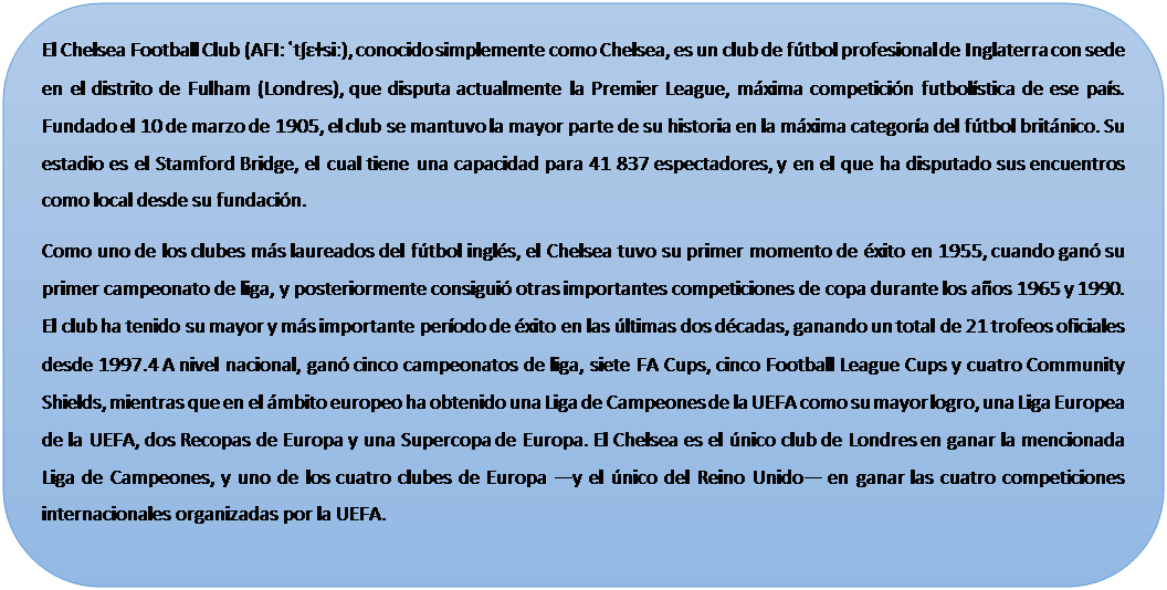 Rect�ngulo redondeado: El Chelsea Football Club (AFI: ˈtʃɛɫsiː), conocido simplemente como Chelsea, es un club de f�tbol profesional de Inglaterra con sede en el distrito de Fulham (Londres), que disputa actualmente la Premier League, m�xima competici�n futbol�stica de ese pa�s. Fundado el 10 de marzo de 1905, el club se mantuvo la mayor parte de su historia en la m�xima categor�a del f�tbol brit�nico. Su estadio es el Stamford Bridge, el cual tiene una capacidad para 41 837 espectadores, y en el que ha disputado sus encuentros como local desde su fundaci�n.
Como uno de los clubes m�s laureados del f�tbol ingl�s, el Chelsea tuvo su primer momento de �xito en 1955, cuando gan� su primer campeonato de liga, y posteriormente consigui� otras importantes competiciones de copa durante los a�os 1965 y 1990. El club ha tenido su mayor y m�s importante per�odo de �xito en las �ltimas dos d�cadas, ganando un total de 21 trofeos oficiales desde 1997.4 A nivel nacional, gan� cinco campeonatos de liga, siete FA Cups, cinco Football League Cups y cuatro Community Shields, mientras que en el �mbito europeo ha obtenido una Liga de Campeones de la UEFA como su mayor logro, una Liga Europea de la UEFA, dos Recopas de Europa y una Supercopa de Europa. El Chelsea es el �nico club de Londres en ganar la mencionada Liga de Campeones, y uno de los cuatro clubes de Europa ―y el �nico del Reino Unido― en ganar las cuatro competiciones internacionales organizadas por la UEFA.

