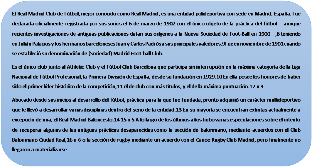 Rect�ngulo redondeado: El Real Madrid Club de F�tbol, mejor conocido como Real Madrid, es una entidad polideportiva con sede en Madrid, Espa�a. Fue declarada oficialmente registrada por sus socios el 6 de marzo de 1902 con el �nico objeto de la pr�ctica del f�tbol �aunque recientes investigaciones de antiguas publicaciones datan sus or�genes a la Nueva Sociedad de Foot-Ball en 1900�,8 teniendo en Juli�n Palacios y los hermanos barceloneses Juan y Carlos Padr�s a sus principales valedores.9Fue en noviembre de 1901 cuando se estableci� su denominaci�n de (Sociedad) Madrid Foot-ball Club.
Es el �nico club junto al Athletic Club y el F�tbol Club Barcelona que participa sin interrupci�n en la m�xima categor�a de la Liga Nacional de F�tbol Profesional, la Primera Divisi�n de Espa�a, desde su fundaci�n en 1929.10 En ella posee los honores de haber sido el primer l�der hist�rico de la competici�n,11 el de club con m�s t�tulos, y el de la m�xima puntuaci�n.12 n 4
Abocado desde sus inicios al desarrollo del f�tbol, pr�ctica para la que fue fundada, pronto adquiri� un car�cter multideportivo que le llev� a desarrollar varias disciplinas dentro del seno de la entidad.13 En su mayor�a se encuentran extintas actualmente a excepci�n de una, el Real Madrid Baloncesto.14 15 n 5 A lo largo de los �ltimos a�os hubo varias especulaciones sobre el intento de recuperar algunas de las antiguas pr�cticas desaparecidas como la secci�n de balonmano, mediante acuerdos con el Club Balonmano Ciudad Real,16 n 6 o la secci�n de rugby mediante un acuerdo con el Canoe Rugby Club Madrid, pero finalmente no llegaron a materializarse.

