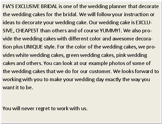 Text Box: FIA'S EXCLUSIVE BRIDAL is one of the wedding planner that decorate the wedding cakes for the bridal. We will follow your instruction or ideas to decorate your wedding cake. Our wedding cake is EXCLUSIVE, CHEAPEST than others and of course YUMMY!. We also provide the wedding cakes with different color and awesome decoration plus UNIQUE style. For the color of the wedding cakes, we provides white wedding cakes, green wedding cakes, pink wedding cakes and others. You can look at our example photos of some of the wedding cakes that we do for our customer. We looks forward to working with you to make your wedding day exactly the way you want it to be.You will never regret to work with us. 