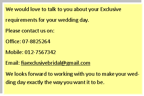 Text Box: We would love to talk to you about your Exclusive requirements for your wedding day.Please contact us on:Office: 07-8825264Mobile: 012-7567342Email: fiaexclusivebridal@gmail.comWe looks forward to working with you to make your wedding day exactly the way you want it to be.