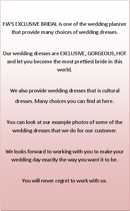 Text Box: FIA'S EXCLUSIVE BRIDAL is one of the wedding planner that provide many choices of wedding dresses.Our wedding dresses are EXCLUSIVE, GORGEOUS, HOT and let you become the most prettiest bride in this world. We also provide wedding dresses that is cultural dresses. Many choices you can find at here. You can look at our example photos of some of the wedding dresses that we do for our customer. We looks forward to working with you to make your wedding day exactly the way you want it to be.You will never regret to work with us. 