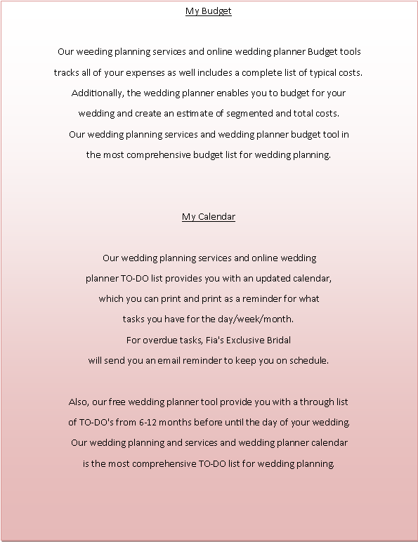 Text Box: My Budget Our weeding planning services and online wedding planner Budget toolstracks all of your expenses as well includes a complete list of typical costs. Additionally, the wedding planner enables you to budget for yourwedding and create an estimate of segmented and total costs. Our wedding planning services and wedding planner budget tool inthe most comprehensive budget list for wedding planning. My CalendarOur wedding planning services and online weddingplanner TO-DO list provides you with an updated calendar, which you can print and print as a reminder for whattasks you have for the day/week/month. For overdue tasks, Fia's Exclusive Bridal will send you an email reminder to keep you on schedule. Also, our free wedding planner tool provide you with a through list of TO-DO's from 6-12 months before until the day of your wedding.Our wedding planning and services and wedding planner calendaris the most comprehensive TO-DO list for wedding planning. 