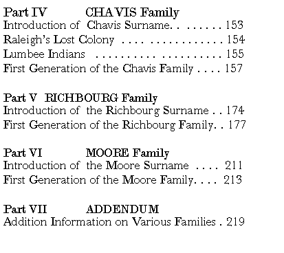 Text Box: Part IV	CHAVIS FamilyIntroduction of  Chavis Surname. .  . . . . . . 153Raleigh�s Lost Colony  . . . .  . . . . . . . . . . . . 154Lumbee Indians   . . . . . . . . . .  . . . . . . . . . . 155First Generation of the Chavis Family . . . . 157Part V	RICHBOURG Family	Introduction of  the Richbourg Surname . . 174First Generation of the Richbourg Family. . 177Part VI   	MOORE FamilyIntroduction of  the Moore Surname  . . . .  211First Generation of the Moore Family. . . .  213Part VII   	ADDENDUMAddition Information on Various Families . 219