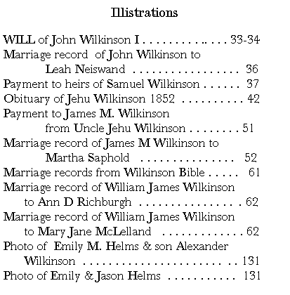 Text Box: IllistrationsWILL of John Wilkinson I . . . . . . . . . .. . . . 33-34Marriage record  of John Wilkinson to	Leah Neiswand  . . . . . . . . . . . . . . . . .  36Payment to heirs of Samuel Wilkinson . . . . . .  37Obituary of Jehu Wilkinson 1852  . . . . . . . . . . 42 Payment to James M. Wilkinson 	from Uncle Jehu Wilkinson . . . . . . . . 51Marriage record of James M Wilkinson to	Martha Saphold   . . . . . . . . . . . . . . .   52Marriage records from Wilkinson Bible . . . . .   61Marriage record of William James Wilkinson 	to Ann D Richburgh  . . . . . . . . . . . . . . .  . 62Marriage record of William James Wilkinson	to Mary Jane McLelland   . . . . . . . . . . . . . 62Photo of  Emily M. Helms & son Alexander	Wilkinson  . . . . . . . . . . . . . . . . . . . . . .  . . 131Photo of Emily & Jason Helms  . . . . . . . . . . .  131