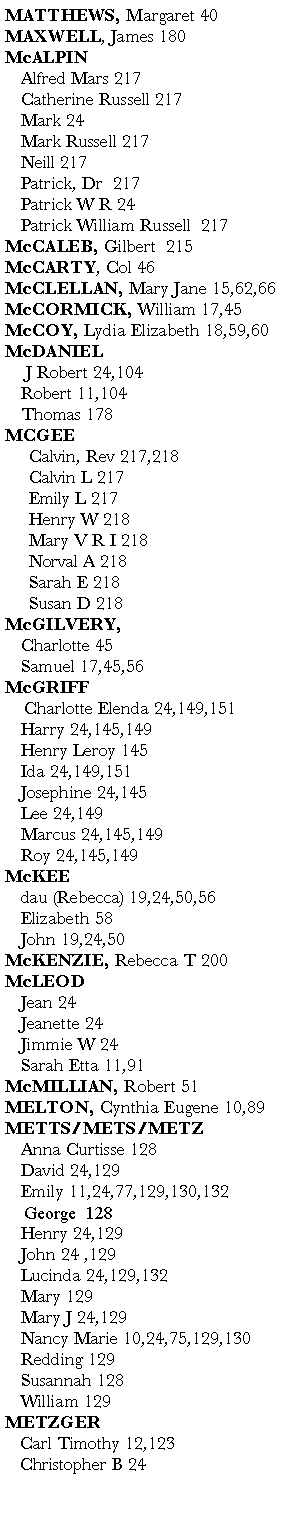 Text Box: MATTHEWS, Margaret 40MAXWELL, James 180      McALPIN	Alfred Mars 217	Catherine Russell 217	Mark 24	Mark Russell 217	Neill 217	Patrick, Dr  217               	Patrick W R 24	Patrick William Russell  217McCALEB, Gilbert  215McCARTY, Col 46     McCLELLAN, Mary Jane 15,62,66       McCORMICK, William 17,45       McCOY, Lydia Elizabeth 18,59,60       McDANIEL	 J Robert 24,104 	Robert 11,104	Thomas 178MCGEE     Calvin, Rev 217,218     Calvin L 217     Emily L 217     Henry W 218     Mary V R I 218     Norval A 218     Sarah E 218     Susan D 218McGILVERY, 	Charlotte 45	Samuel 17,45,56      McGRIFF     Charlotte Elenda 24,149,151    	Harry 24,145,149	Henry Leroy 145                  	Ida 24,149,151                      	Josephine 24,145             	Lee 24,149                                	Marcus 24,145,149            	Roy 24,145,149McKEE	dau (Rebecca) 19,24,50,56	Elizabeth 58        	John 19,24,50                       McKENZIE, Rebecca T 200McLEOD	Jean 24                     	Jeanette 24                	Jimmie W 24	Sarah Etta 11,91   McMILLIAN, Robert 51MELTON, Cynthia Eugene 10,89                METTS/METS/METZ	Anna Curtisse 128	David 24,129                     	Emily 11,24,77,129,130,132    George  128	Henry 24,129                         	John 24 ,129                     	Lucinda 24,129,132	Mary 129                        	Mary J 24,129                          	Nancy Marie 10,24,75,129,130	Redding 129 	Susannah 128	William 129                 METZGER   Carl Timothy 12,123          Christopher B 24    