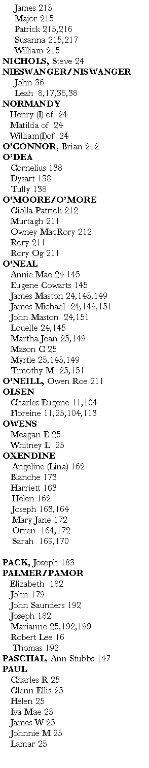 Text Box:      James 215     Major 215     Patrick 215,216     Susanna 215,217     William 215       NICHOLS, Steve 24                   NIESWANGER/NISWANGER     John 36            Leah  8,17,36,38   NORMANDY	Henry (I) of  24     	Matilda of  24   	William(I)of  24  O'CONNOR, Brian 212O�DEA	Cornelius 138	Dysart 138	Tully 138O'MOORE/O�MORE 	Giolla Patrick 212	Murtagh 211	Owney MacRory 212	Rory 211	Rory Og 211O'NEAL	Annie Mae 24 145	Eugene Cowarts 145              	James Maston 24,145,149	James Michael  24,149,151          	John Maston  24,151	Louelle 24,145                   	Martha Jean 25,149	Mason C 25        	Myrtle 25,145,149                      	Timothy M  25,151O'NEILL, Owen Roe 211 OLSEN	Charles Eugene 11,104	Floreine 11,25,104,113                               OWENS	Meagan E 25           	Whitney L  25    OXENDINE    Angeline (Lina) 162	Blanche 173	Harriett 163            Helen 162           Joseph 163,164       Mary Jane 172           Orren  164,172    Sarah  169,170       PACK, Joseph 183PALMER/PAMOR   Elizabeth  182	John 179     	John Saunders 192	Joseph 182	Marianne 25,192,199                         	Robert Lee 16       Thomas 192PASCHAL, Ann Stubbs 147               PAUL	Charles R 25                        	Glenn Ellis 25                              	Helen 25                                      	Iva Mae 25                                   	James W 25                         	Johnnie M 25                            	Lamar 25                                     