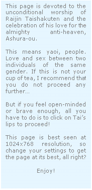 Casella di testo: This page is devoted to the unconditional worship of Raijin Taishakuten and the celebration of his love for the almighty anti-heaven, Ashura-ou.

This means yaoi, people. Love and sex between two individuals of the same gender. If this is not your cup of tea, I recommend that you do not proceed any further�

But if you feel open-minded  or brave enough, all you have to do is to click on Tai�s lips to proceed!

This page is best seen at 1024x768 resolution, so change your settings to get the page at its best, all right?

Enjoy!
