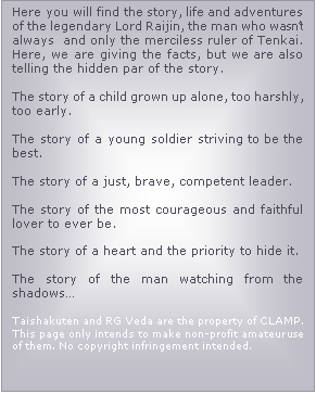 Casella di testo: Here you will find the story, life and adventures of the legendary Lord Raijin, the man who wasn�t always  and only the merciless ruler of Tenkai. Here, we are giving the facts, but we are also telling the hidden par of the story.

The story of a child grown up alone, too harshly, too early.

The story of a young soldier striving to be the best.

The story of a just, brave, competent leader.

The story of the most courageous and faithful lover to ever be.

The story of a heart and the priority to hide it.

The story of the man watching from the shadows�

Taishakuten and RG Veda are the property of CLAMP. This page only intends to make non-profit amateur use of them. No copyright infringement intended.

