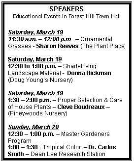 Text Box: SPEAKERS
Educational Events in Forest Hill Town Hall
Saturday, March 19
11:30 a.m. 12:00 p.m . Ornamental Grasses - Sharon Reeves (The Plant Place)
Saturday, March 19
12:30 to 1:00 p.m. Shadeloving Landscape Material - Donna Hickman (Doug Youngs Nursery)
Saturday, March 19
1:30 2:00 p.m. Proper Selection & Care of House Plants Cleve Boudreaux (Pineywoods Nursery)
Sunday, March 20
12:30 1:00 p.m. Master Gardeners Program
1:00 1:30 - Tropical Color Dr. Carlos Smith Dean Lee Research Station