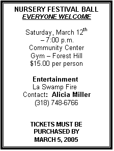 Text Box: NURSERY FESTIVAL BALL
EVERYONE WELCOME

Saturday, March 12th
 � 7:00 p.m.
Community Center
Gym � Forest Hill
$15.00 per person

            Entertainment 
            La Swamp Fire
Contact:  Alicia Miller
(318) 748-6766


TICKETS MUST BE 
PURCHASED BY 
MARCH 5, 2005
