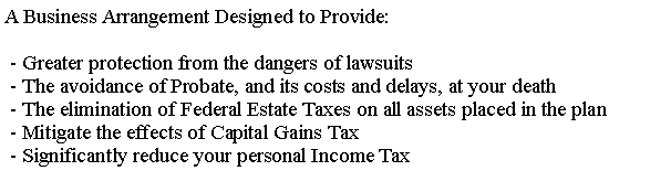 Text Box: A Business Arrangement Designed to Provide: - Greater protection from the dangers of lawsuits - The avoidance of Probate, and its costs and delays, at your death - The elimination of Federal Estate Taxes on all assets placed in the plan - Mitigate the effects of Capital Gains Tax - Significantly reduce your personal Income Tax