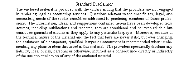 Text Box: Standard DisclaimerThe enclosed material is provided with the understanding that the providers are not engaged in rendering legal or accounting services.  Questions relevant to the specific tax, legal, and accounting needs of the reader should be addressed to practicing members of those professions.  The information, ideas, and suggestions contained herein have been developed from sources, including publications and research, that are considered and believed reliable but cannot be guaranteed insofar as they apply to any particular taxpayer.  Moreover, because of the technical nature of the material and the fact that laws are never static, but ever changing, the assistance of a competent, qualified lawyer or accountant is recommended when implementing any plans or ideas discussed in this material.  The providers specifically disclaim any liability, loss, or risk, personal or otherwise, incurred as a consequence directly or indirectly of the use and application of any of the enclosed material.