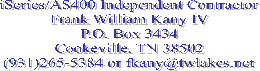 iSeries/AS400 Independent Contractor
Frank William Kany IV
P.O. Box 3434
Cookeville, TN 38502
(931)265-5384 or fkany@twlakes.net