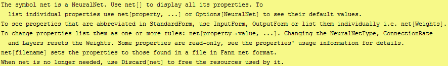 The symbol net is a NeuralNet. Use net[] to display all its properties. To list individual pro ... Fann net format.\nWhen net is no longer needed, use Discard[net] to free the resources used by it.