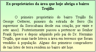 Caixa de texto: Ex-propriet�rios da �rea que hoje abriga o bairro Trujillo

O primeiro propriet�rio do bairro Trujillo foi George Oetterer, pioneiro da estrada de ferro (foi supervisor da Sorocabana desde sua cria��o, por vinte e sete anos). Posteriormente passou a pertencer ao Senhor Frank Speers e depois adquirido pelo pai do Dr. Herm�nio Trujillo, que mais tarde loteou a �rea em terrenos que foram vendidos � popula��o. Alguns dos primeiros compradores de tais lotes de terra residem no bairro at� hoje. 
