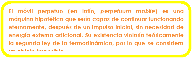 Rect�ngulo redondeado: El m�vil perpetuo (en lat�n, perpetuum mobile) es una m�quina hipot�tica que ser�a capaz de continuar funcionando eternamente, despu�s de un impulso inicial, sin necesidad de energ�a externa adicional. Su existencia violar�a te�ricamente la segunda ley de la termodin�mica, por lo que se considera un objeto imposible