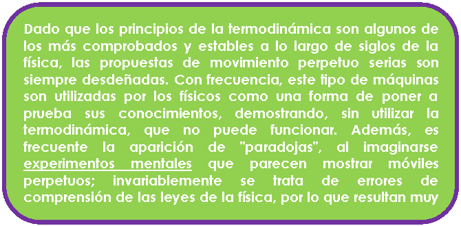 Rect�ngulo redondeado: Dado que los principios de la termodin�mica son algunos de los m�s comprobados y estables a lo largo de siglos de la f�sica, las propuestas de movimiento perpetuo serias son siempre desde�adas. Con frecuencia, este tipo de m�quinas son utilizadas por los f�sicos como una forma de poner a prueba sus conocimientos, demostrando, sin utilizar la termodin�mica, que no puede funcionar. Adem�s, es frecuente la aparici�n de "paradojas", al imaginarse experimentos mentales que parecen mostrar m�viles perpetuos; invariablemente se trata de errores de comprensi�n de las leyes de la f�sica, por lo que resultan muy instructivas.

