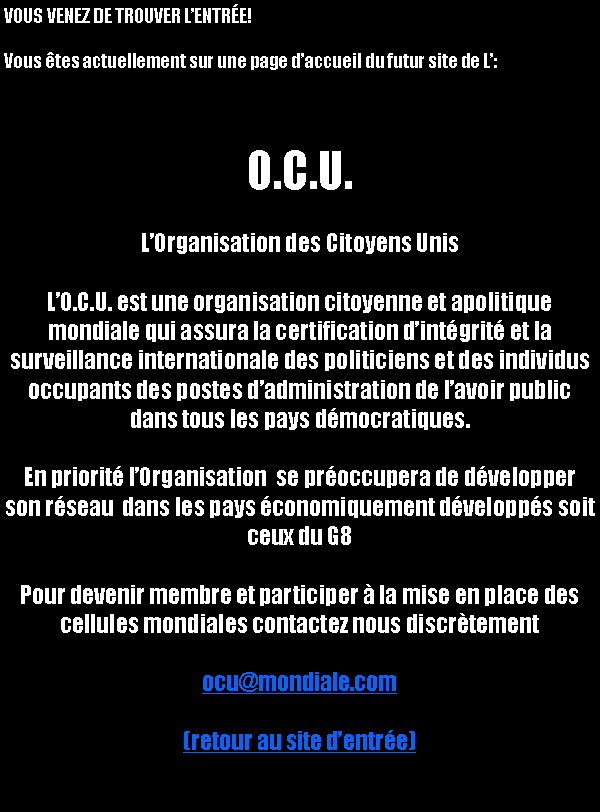 Text Box: VOUS VENEZ DE TROUVER L’ENTR&Eacute;E!Vous &ecirc;tes actuellement sur une page d’accueil du futur site de L’:O.C.U.L’Organisation des Citoyens UnisL’O.C.U. est une organisation citoyenne et apolitique mondiale qui assura la certification d’int&eacute;grit&eacute; et la surveillance internationale des politiciens et des individus occupants des postes d’administration de l’avoir public dans tous les pays d&eacute;mocratiques. En priorit&eacute; l’Organisation  se pr&eacute;occupera de d&eacute;velopper son r&eacute;seau  dans les pays &eacute;conomiquement d&eacute;velopp&eacute;s soit ceux du G8Pour devenir membre et participer &agrave; la mise en place des cellules mondiales contactez nous discr&egrave;tementocu@mondiale.com(retour au site d’entr&eacute;e)