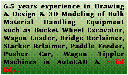 Text Box: 6.5 years experience in Drawing & Design & 3D Modeling of Bulk Material Handling Equipment such as Bucket Wheel Excavator, Wagon Loader, Bridge Reclaimer, Stacker Rclaimer, Paddle Feeder, Pusher Car, Wagon Tippler Machines in AutoCAD & Solid Edge

