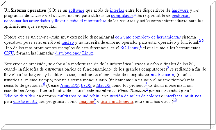 Cuadro de texto: Un Sistema operativo (SO) es un software que act�a de interfaz entre los dispositivos de hardware y los programas de usuario o el usuario mismo para utilizar un computador.1 Es responsable de gestionar, coordinar las actividades y llevar a cabo el intercambio de los recursos y act�a como intermediario para las aplicaciones que se ejecutan.
N�tese que es un error com�n muy extendido denominar al conjunto completo de herramientas sistema operativo, pues este, es s�lo el n�cleo y no necesita de entorno operador para estar operativo y funcional.2 3 Uno de los m�s prominentes ejemplos de esta diferencia, es el SO Linux,4 el cual junto a las herramientas GNU, forman las llamadas distribuciones Linux.
Este error de precisi�n, se debe a la modernizaci�n de la inform�tica llevada a cabo a finales de los 80, cuando la filosof�a de estructura b�sica de funcionamiento de los grandes computadores5 se redise�� a fin de llevarla a los hogares y facilitar su uso, cambiando el concepto de computador multiusuario, (muchos usuarios al mismo tiempo) por un sistema monousuario (�nicamente un usuario al mismo tiempo) m�s sencillo de gestionar.6 (V�ase AmigaOS, beOS o MacOS como los pioneros7 de dicha modernizaci�n, cuando los Amiga, fueron bautizados con el sobrenombre de Video Toasters8 por su capacidad para la Edici�n de v�deo en entorno multitarea round robin, con gesti�n de miles de colores e interfaces intuitivos para dise�o en 3D con programas como Imagine9 o Scala multimedia, entre muchos otros.)10

