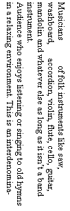 Text Box: Musicians of folk instruments like saw, washboard, accordion, violin, flute, cello, guitar, mandolin and whatever else as long as it isn�t a band instrument.Audience who enjoys listening or singing to old hymns in a relaxing environment. This is an interdenomina