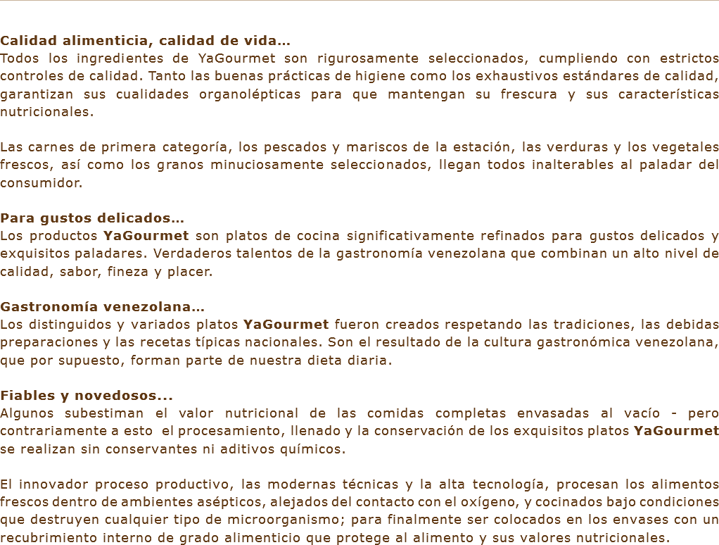 &nbsp;Calidad alimenticia, calidad de vida…
Todos los ingredientes de YaGourmet son rigurosamente seleccionados, cumpliendo con estrictos controles de calidad. Tanto las buenas prácticas de higiene como los exhaustivos estándares de calidad, garantizan sus cualidades organolépticas para que mantengan su frescura y sus características nutricionales. Las carnes de primera categoría, los pescados y mariscos de la estación, las verduras y los vegetales frescos, así como los granos minuciosamente seleccionados, llegan todos inalterables al paladar del consumidor. Para gustos delicados…
Los productos YaGourmet son platos de cocina significativamente refinados para gustos delicados y exquisitos paladares. Verdaderos talentos de la gastronomía venezolana que combinan un alto nivel de calidad, sabor, fineza y placer. Gastronomía venezolana…
Los distinguidos y variados platos YaGourmet fueron creados respetando las tradiciones, las debidas preparaciones y las recetas típicas nacionales. Son el resultado de la cultura gastronómica venezolana, que por supuesto, forman parte de nuestra dieta diaria. Fiables y novedosos... Algunos subestiman el valor nutricional de las comidas completas envasadas al vacío - pero contrariamente a esto el procesamiento, llenado y la conservación de los exquisitos platos YaGourmet se realizan sin conservantes ni aditivos químicos. El innovador proceso productivo, las modernas técnicas y la alta tecnología, procesan los alimentos frescos dentro de ambientes asépticos, alejados del contacto con el oxígeno, y cocinados bajo condiciones que destruyen cualquier tipo de microorganismo; para finalmente ser colocados en los envases con un recubrimiento interno de grado alimenticio que protege al alimento y sus valores nutricionales.
