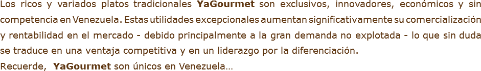 Los ricos y variados platos tradicionales YaGourmet son exclusivos, innovadores, económicos y sin competencia en Venezuela. Estas utilidades excepcionales aumentan significativamente su comercialización y rentabilidad en el mercado - debido principalmente a la gran demanda no explotada - lo que sin duda se traduce en una ventaja competitiva y en un liderazgo por la diferenciación.
Recuerde, YaGourmet son únicos en Venezuela…