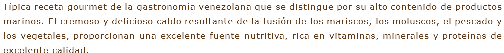 Típica receta gourmet de la gastronomía venezolana que se distingue por su alto contenido de productos marinos. El cremoso y delicioso caldo resultante de la fusión de los mariscos, los moluscos, el pescado y los vegetales, proporcionan una excelente fuente nutritiva, rica en vitaminas, minerales y proteínas de excelente calidad.
