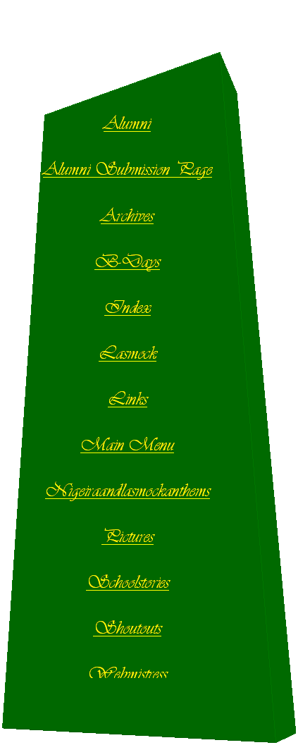 Text Box: Alumni
Alumni Submission Page
Archives
B-Days
Index
Lasmock
Links
Main Menu
Nigeiraandlasmockanthems
Pictures
Schoolstories
Shoutouts
Webmistress

