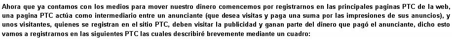 Cuadro de texto: Ahora que ya contamos con los medios para mover nuestro dinero comencemos por registrarnos en las principales paginas PTC de la web, una pagina PTC act�a como intermediario entre un anunciante (que desea visitas y paga una suma por las impresiones de sus anuncios), y unos visitantes, quienes se registran en el sitio&nbsp;PTC, deben visitar la publicidad y ganan parte del dinero que pag� el anunciante, dicho esto vamos a registrarnos en las siguientes PTC las cuales describir� brevemente mediante un cuadro: