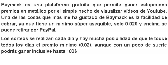 Cuadro de texto: Baymack es una plataforma gratuita que permite ganar estupendos premios en met�lico por el simple hecho de&nbsp;visualizar v�deos&nbsp;de Youtube. Una de las cosas que mas me ha gustado de Baymack es la&nbsp;facilidad de cobrar,&nbsp;ya que tiene un m�nimo s�per asequible,&nbsp;solo 0.02$&nbsp;y encima se puede retirar por PayPal. Los sorteos se realizan cada d�a y hay mucha posibilidad de que te toque todos los d�as el premio m�nimo (0.02), aunque con un poco de suerte podr�s ganar inclusive hasta 100$ 