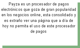 Cuadro de texto: Payza es un&nbsp;procesador de pagos electr�nicos&nbsp;que goza de gran popularidad en los negocios online, esta consolidado&nbsp;y es extra�o ver una p�gina que a d�a de hoy no permita el uso de este procesador de pagos