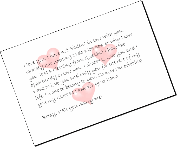 I love you. I have not �fallen� in love with you. Gravity has nothing to do with how or why I love you. It is a blessing from God that I have the opportunity to love you. I choose to love you and I want to love you and only you for the rest of my life. I want to belong to you. So now I�m offering you my heart as I ask for your hand.