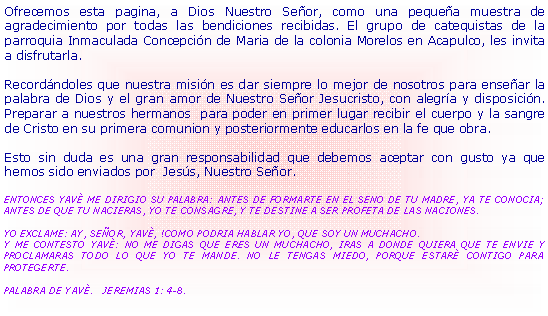 Cuadro de texto: Ofrecemos esta pagina, a Dios Nuestro Se�or, como una peque�a muestra de agradecimiento por todas las bendiciones recibidas. El grupo de catequistas de la parroquia Inmaculada Concepci�n de Maria de la colonia Morelos en Acapulco, les invita a disfrutarla.Record�ndoles que nuestra misi�n es dar siempre lo mejor de nosotros para ense�ar la palabra de Dios y el gran amor de Nuestro Se�or Jesucristo, con alegr�a y disposici�n. Preparar a nuestros hermanos  para poder en primer lugar recibir el cuerpo y la sangre de Cristo en su primera comunion y posteriormente educarlos en la fe que obra. Esto sin duda es una gran responsabilidad que debemos aceptar con gusto ya que hemos sido enviados por  Jes�s, Nuestro Se�or.   ENTONCES YAV� ME DIRIGIO SU PALABRA: ANTES DE FORMARTE EN EL SENO DE TU MADRE, YA TE CONOCIA; ANTES DE QUE TU NACIERAS, YO TE CONSAGRE, Y TE DESTINE A SER PROFETA DE LAS NACIONES.YO EXCLAME: AY, SE�OR, YAV�, !COMO PODRIA HABLAR YO, QUE SOY UN MUCHACHO.Y ME CONTESTO YAV�: NO ME DIGAS QUE ERES UN MUCHACHO, IRAS A DONDE QUIERA QUE TE ENVIE Y PROCLAMARAS TODO LO QUE YO TE MANDE. NO LE TENGAS MIEDO, PORQUE ESTAR� CONTIGO PARA PROTEGERTE.PALABRA DE YAV�.   JEREMIAS 1: 4-8.